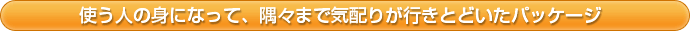 使う人の身になって、隅々まで気配りが行きとどいたパッケージ