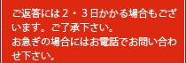 ご返答には２・３日かかる場合もございます。ご了承下さい。お急ぎの場合にはお電話でお問い合わせ下さい。