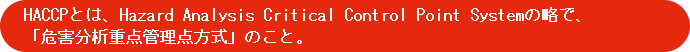 HACCPとは、Hazard Analysis Critical Control Point Systemの略で、「危害分析重点管理点方式」のこと。