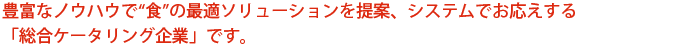 豊富なノウハウで“食”の最適ソリューションを提案、システムでお応えする「総合ケータリング企業」です。
